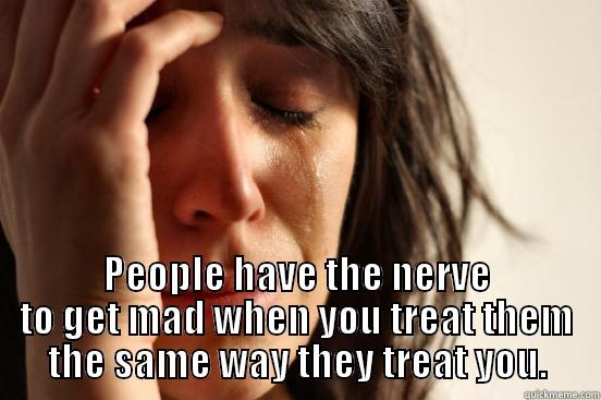  PEOPLE HAVE THE NERVE TO GET MAD WHEN YOU TREAT THEM THE SAME WAY THEY TREAT YOU. First World Problems