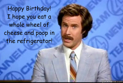 Happy Birthday!
I hope you eat a whole wheel of cheese and poop in the refrigerator!  