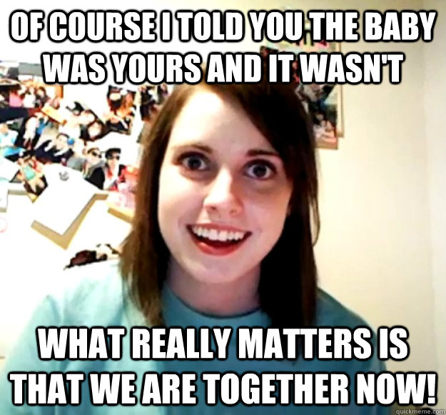 Of course I told you the baby was yours and it wasn't What really matters is that we are together now!  Overly Attached Girlfriend