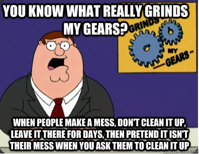 you know what really grinds my gears? when people make a mess, don't clean it up, leave it there for days, then pretend it isn't their mess when you ask them to clean it up  Family Guy Grinds My Gears