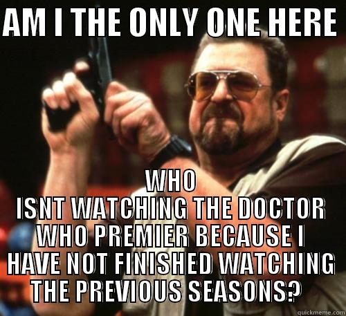 I feel so left out - AM I THE ONLY ONE HERE  WHO ISNT WATCHING THE DOCTOR WHO PREMIER BECAUSE I HAVE NOT FINISHED WATCHING THE PREVIOUS SEASONS?   Am I The Only One Around Here