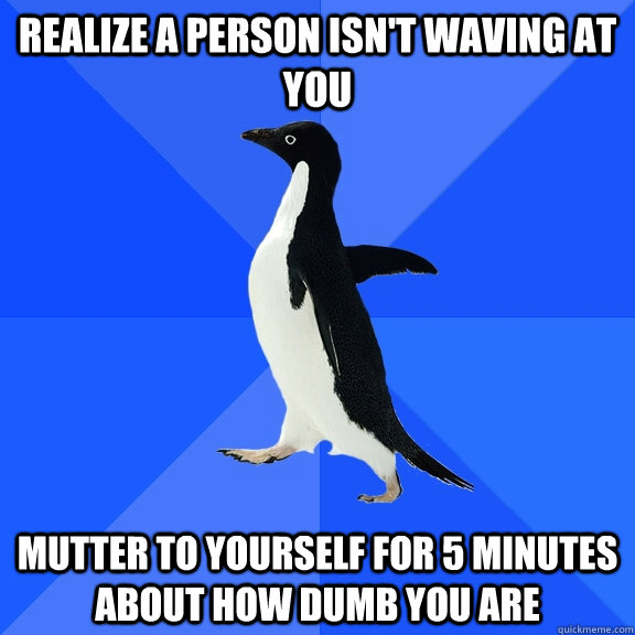 Realize a Person isn't waving at you mutter to yourself for 5 minutes about how dumb you are  Socially Awkward Penguin