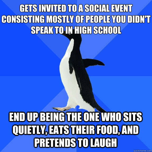 Gets invited to a social event consisting mostly of people you didn't speak to in high school End up being the one who sits quietly, eats their food, and pretends to laugh  Socially Awkward Penguin