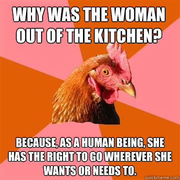 why was the woman out of the kitchen? because, as a human being, she has the right to go wherever she wants or needs to.  Anti-Joke Chicken