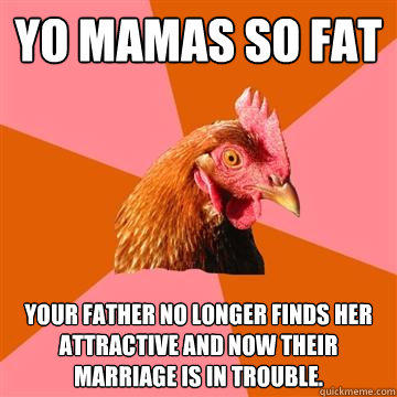 Yo Mamas so fat Your father no longer finds her attractive and now their marriage is in trouble.  