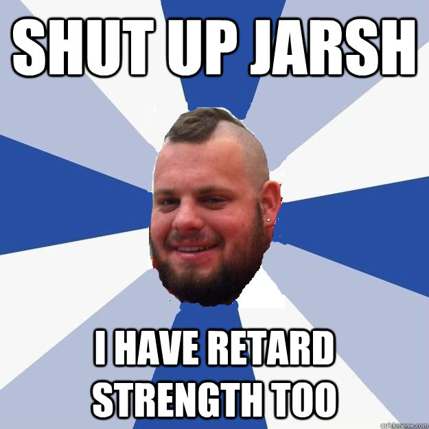 SHUT UP JARSH I HAVE RETARD STRENGTH TOO  