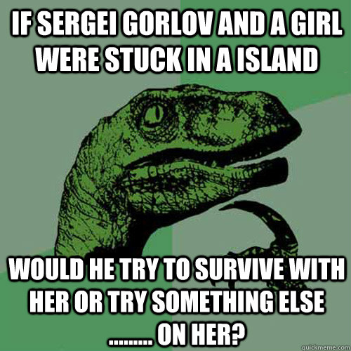 if sergei gorlov and a girl were stuck in a island would he try to survive with her or try something else ......... on her? - if sergei gorlov and a girl were stuck in a island would he try to survive with her or try something else ......... on her?  Philosoraptor