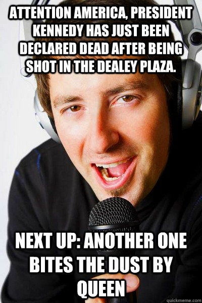 Attention America, president Kennedy has just been declared dead after being shot in the Dealey Plaza. Next up: Another One Bites the Dust by queen  inappropriate radio DJ
