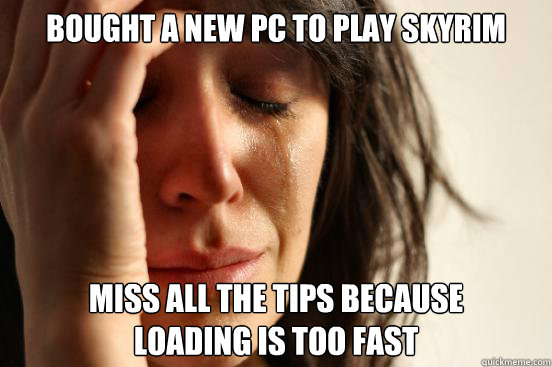 Bought a new PC to play Skyrim Miss all the tips because 
loading is too fast  First World Problems