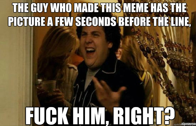 the guy who made this meme has the picture a few seconds before the line,  FUCK him, RIGHT?  fuck me right