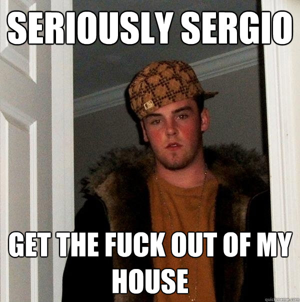 Seriously sergio get the fuck out of my house  Scumbag Steve