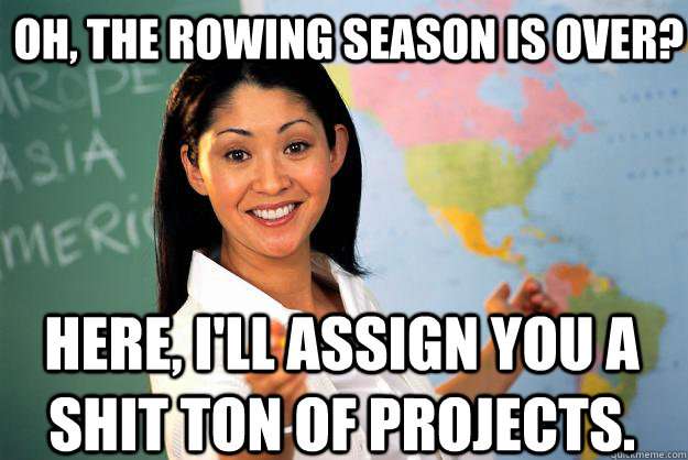 Oh, the rowing season is over? Here, i'll assign you a shit ton of projects.  Unhelpful High School Teacher