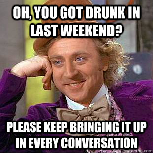Oh, You got drunk in last weekend? please keep bringing it up in every conversation  Creepy Wonka