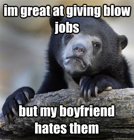 im great at giving blow jobs but my boyfriend hates them  Confession Bear