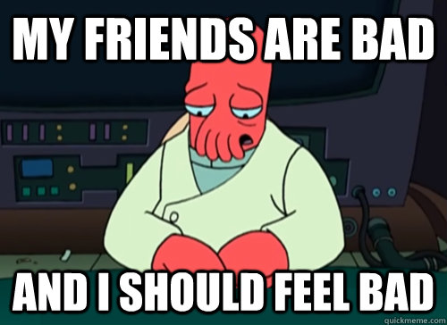 My Friends are bad  and i should feel bad  