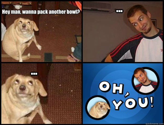 Hey man, wanna pack another bowl? ... ... - Hey man, wanna pack another bowl? ... ...  Oh you!