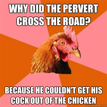 why did the pervert cross the road? because he couldn't get his cock out of the chicken  Anti-Joke Chicken
