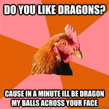 do you like dragons? cause in a minute ill be dragon my balls across your face  Anti-Joke Chicken