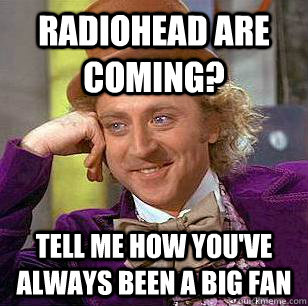 Radiohead are coming? Tell me how you've always been a big fan  Condescending Wonka