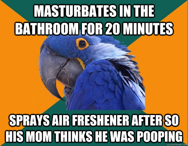 Masturbates in the bathroom for 20 minutes Sprays air freshener after so his mom thinks he was pooping  Paranoid Parrot