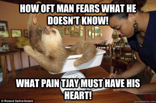 HOW OFT MAN FEARS WHAT HE DOESN'T KNOW! WHAT PAIN TJAY MUST HAVE HIS HEART!  Dramatic Sloth