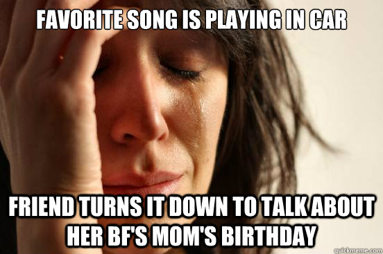 favorite song is playing in car friend turns it down to talk about her bf's mom's birthday  First World Problems