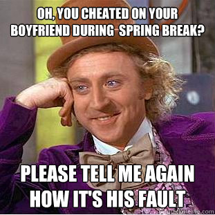 Oh, you cheated on your boyfriend during  spring break?
 Please tell me again how it's his fault  Condescending Wonka