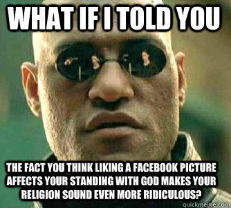 what if i told you the fact you think liking a facebook picture affects your standing with god makes your religion sound even more ridiculous?  Matrix Morpheus