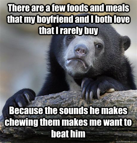 There are a few foods and meals that my boyfriend and I both love that I rarely buy Because the sounds he makes chewing them makes me want to beat him - There are a few foods and meals that my boyfriend and I both love that I rarely buy Because the sounds he makes chewing them makes me want to beat him  Confession Bear