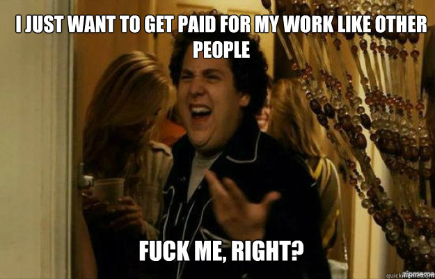 I just want to get paid for my work like other people FUCK ME, RIGHT?  fuck me right