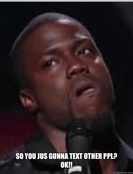 So you jus gunna text other ppl? Ok!!  Kevin Hart