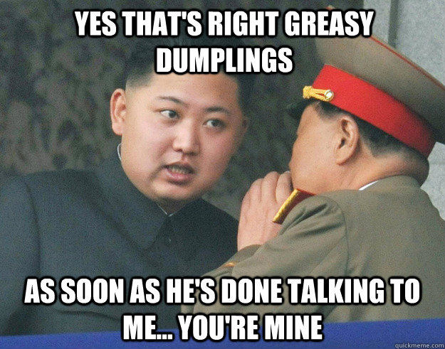 yes that's right greasy dumplings as soon as he's done talking to me... you're mine  Hungry Kim Jong Un