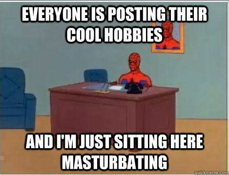 Everyone is posting their cool hobbies And I'm just sitting here masturbating  Im just sitting here masturbating