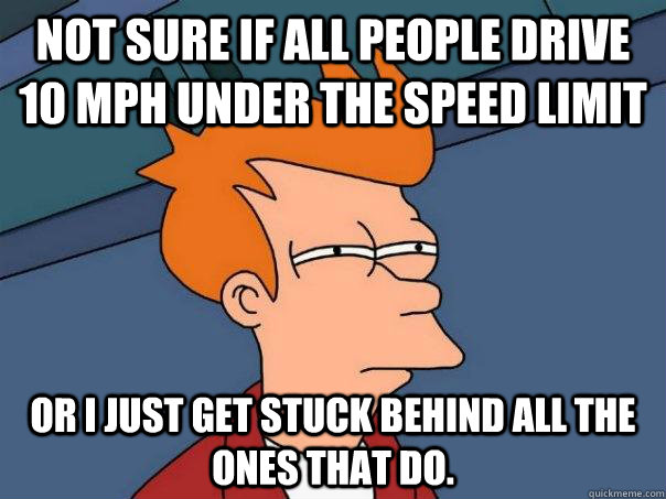 Not sure if all people drive 10 mph under the speed limit Or i just get stuck behind all the ones that do.  Futurama Fry