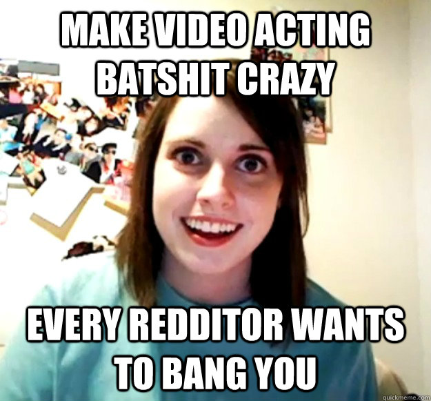 Make video acting batshit crazy Every redditor wants to bang you  Overly Attached Girlfriend