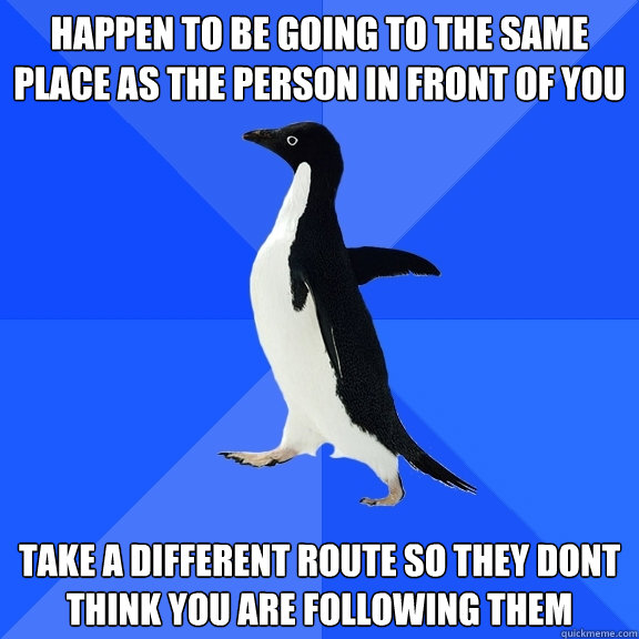 Happen to be going to the same place as the person in front of you  Take a different route so they dont think you are following them  Socially Awkward Penguin