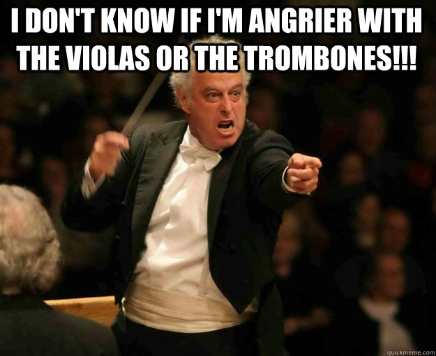 I don't know if I'm angrier with the Violas or the trombones!!!  angry conductor