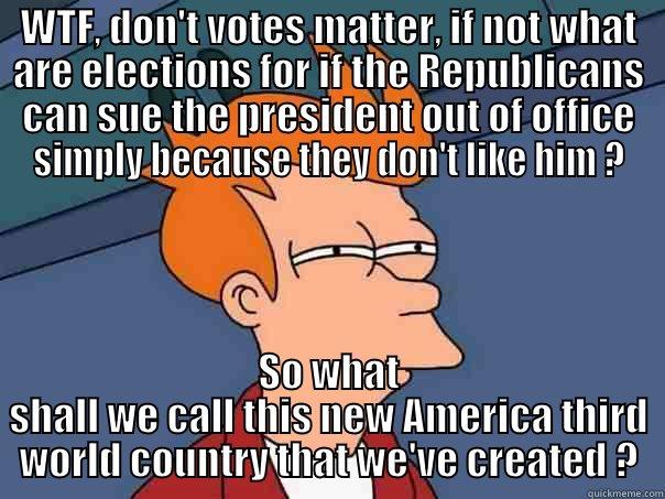WTF, DON'T VOTES MATTER, IF NOT WHAT ARE ELECTIONS FOR IF THE REPUBLICANS CAN SUE THE PRESIDENT OUT OF OFFICE SIMPLY BECAUSE THEY DON'T LIKE HIM ? SO WHAT SHALL WE CALL THIS NEW AMERICA THIRD WORLD COUNTRY THAT WE'VE CREATED ? Futurama Fry