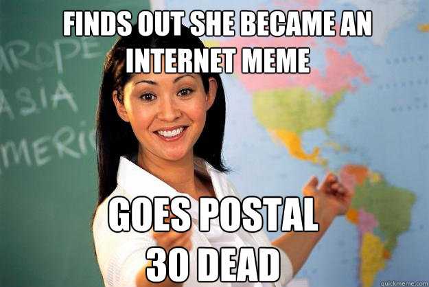 Finds out she became an internet meme Goes postal
30 dead  Unhelpful High School Teacher