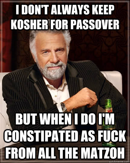 i don't always keep kosher for passover but when I do i'm constipated as fuck from all the matzoh - i don't always keep kosher for passover but when I do i'm constipated as fuck from all the matzoh  The Most Interesting Man In The World