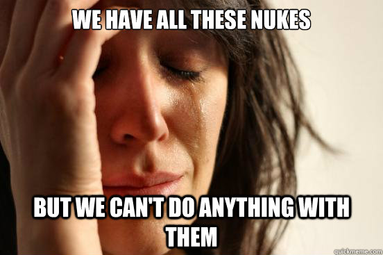 We have all these nukes But we can't do anything with them  First World Problems
