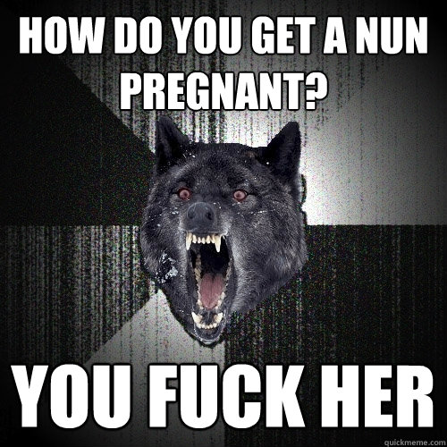 How do you get a nun pregnant? you fuck her  Insanity Wolf