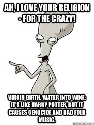 Ah, I love your religion - for the crazy! Virgin birth, water into wine; it's like Harry Potter, but it causes genocide and bad folk music.  - Ah, I love your religion - for the crazy! Virgin birth, water into wine; it's like Harry Potter, but it causes genocide and bad folk music.   American Dad Roger