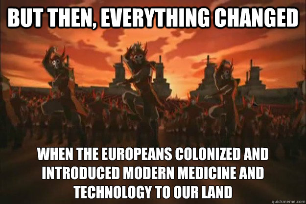 But then, everything changed When the europeans colonized and introduced modern medicine and technology to our land  When the fire nation attacked