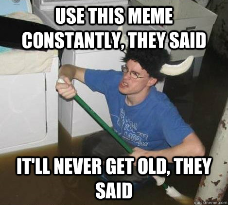 Use this meme constantly, they said It'll never get old, they said  They said