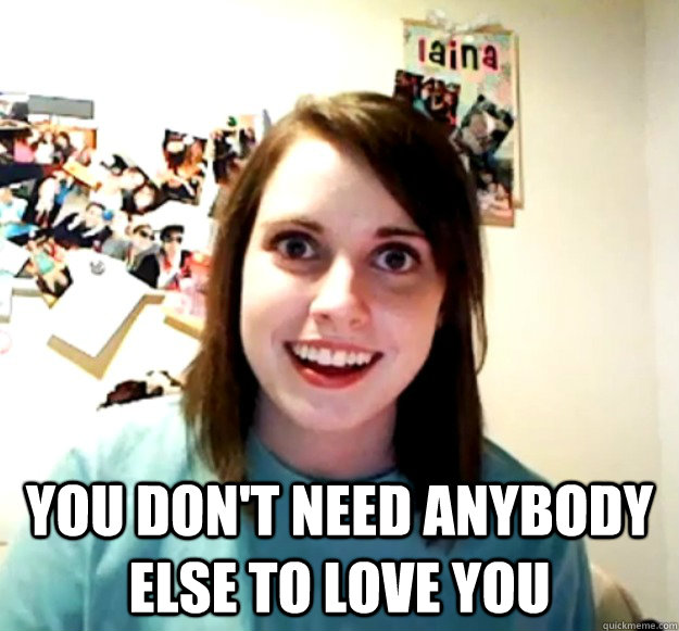  You don't need anybody else to love you  Overly Attached Girlfriend