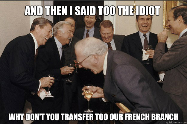 AND then I said too the idiot Why don't you transfer too our French branch  old guys laughing