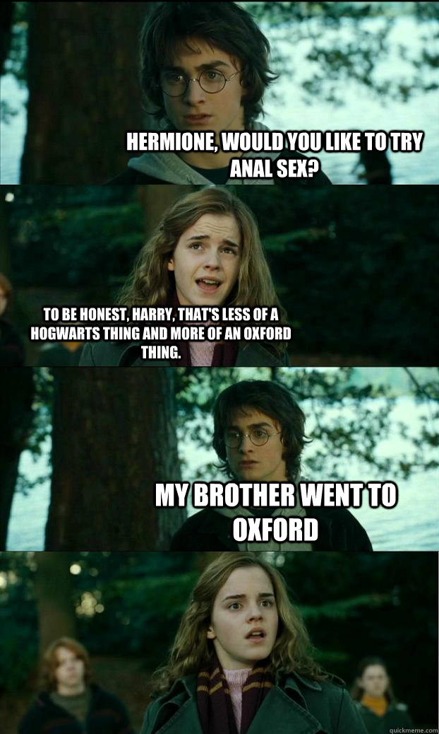 Hermione, would you like to try anal sex? To be honest, Harry, that's less of a Hogwarts thing and more of an Oxford thing. My brother went to Oxford  Horny Harry