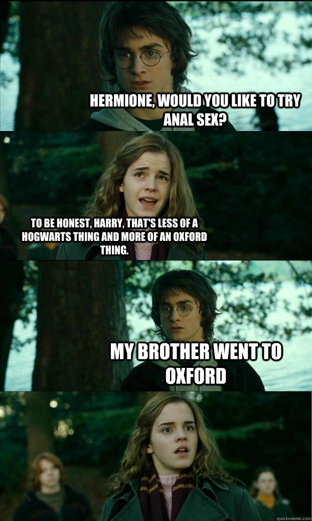 Hermione, would you like to try anal sex? To be honest, Harry, that's less of a Hogwarts thing and more of an Oxford thing. My brother went to Oxford - Hermione, would you like to try anal sex? To be honest, Harry, that's less of a Hogwarts thing and more of an Oxford thing. My brother went to Oxford  Horny Harry