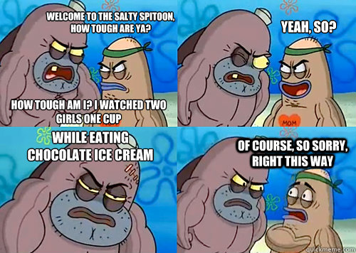 Welcome to the salty spitoon, how tough are ya? How tough am I? I watched two girls one cup Yeah, so? while eating chocolate ice cream  Of course, so sorry, right this way  - Welcome to the salty spitoon, how tough are ya? How tough am I? I watched two girls one cup Yeah, so? while eating chocolate ice cream  Of course, so sorry, right this way   Salty Spitoon